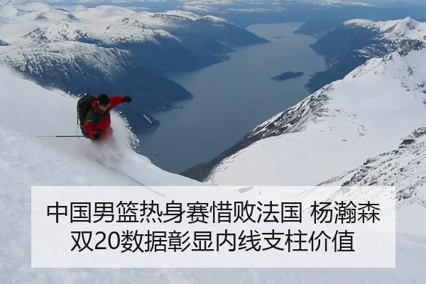 中国男篮热身赛惜败法国 杨瀚森双20数据彰显内线支柱价值