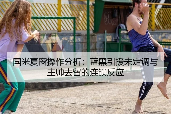 国米夏窗操作分析：蓝黑引援未定调与主帅去留的连锁反应